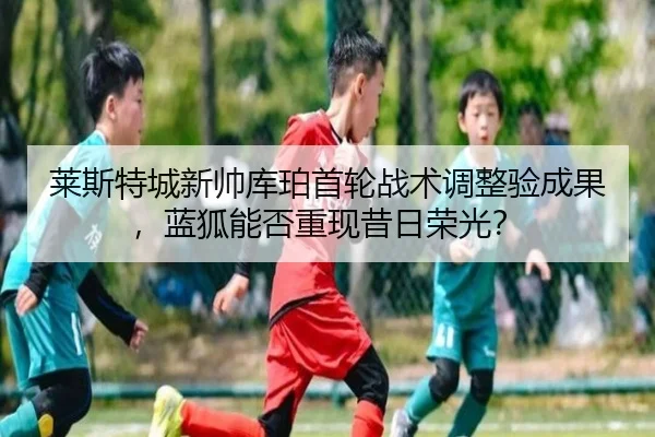 莱斯特城新帅库珀首轮战术调整验成果，蓝狐能否重现昔日荣光？